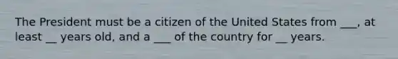 The President must be a citizen of the United States from ___, at least __ years old, and a ___ of the country for __ years.