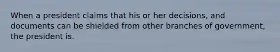 When a president claims that his or her decisions, and documents can be shielded from other branches of government, the president is.