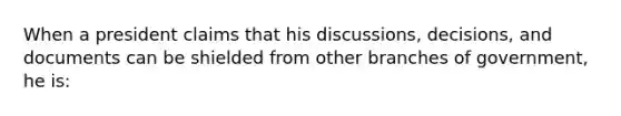 When a president claims that his discussions, decisions, and documents can be shielded from other branches of government, he is: