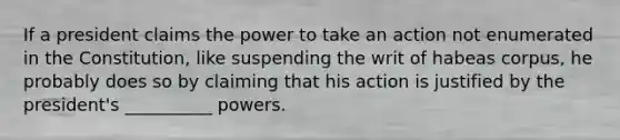 If a president claims the power to take an action not enumerated in the Constitution, like suspending the writ of habeas corpus, he probably does so by claiming that his action is justified by the president's __________ powers.