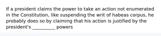 If a president claims the power to take an action not enumerated in the Constitution, like suspending the writ of habeas corpus, he probably does so by claiming that his action is justified by the president's __________ powers