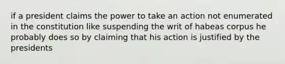 if a president claims the power to take an action not enumerated in the constitution like suspending the writ of habeas corpus he probably does so by claiming that his action is justified by the presidents