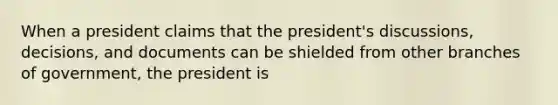 When a president claims that the president's discussions, decisions, and documents can be shielded from other branches of government, the president is