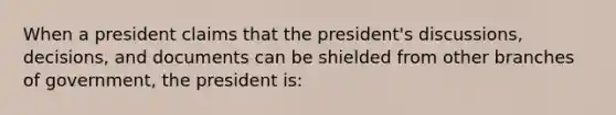 When a president claims that the president's discussions, decisions, and documents can be shielded from other branches of government, the president is: