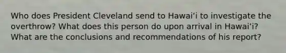 Who does President Cleveland send to Hawaiʻi to investigate the overthrow? What does this person do upon arrival in Hawaiʻi? What are the conclusions and recommendations of his report?