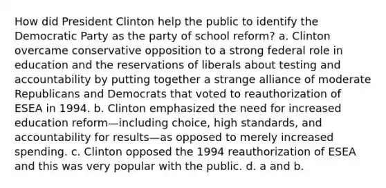 How did President Clinton help the public to identify the Democratic Party as the party of school reform? a. Clinton overcame conservative opposition to a strong federal role in education and the reservations of liberals about testing and accountability by putting together a strange alliance of moderate Republicans and Democrats that voted to reauthorization of ESEA in 1994. b. Clinton emphasized the need for increased education reform—including choice, high standards, and accountability for results—as opposed to merely increased spending. c. Clinton opposed the 1994 reauthorization of ESEA and this was very popular with the public. d. a and b.