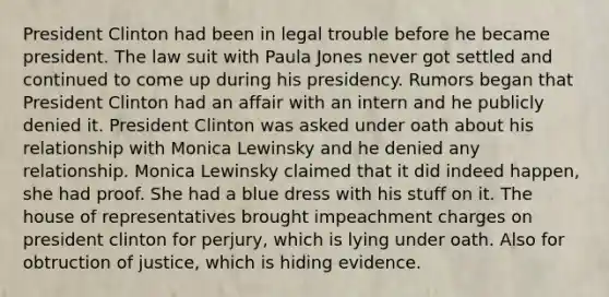 President Clinton had been in legal trouble before he became president. The law suit with Paula Jones never got settled and continued to come up during his presidency. Rumors began that President Clinton had an affair with an intern and he publicly denied it. President Clinton was asked under oath about his relationship with Monica Lewinsky and he denied any relationship. Monica Lewinsky claimed that it did indeed happen, she had proof. She had a blue dress with his stuff on it. The house of representatives brought impeachment charges on president clinton for perjury, which is lying under oath. Also for obtruction of justice, which is hiding evidence.