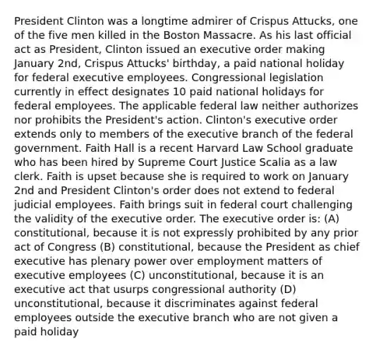 President Clinton was a longtime admirer of Crispus Attucks, one of the five men killed in the Boston Massacre. As his last official act as President, Clinton issued an executive order making January 2nd, Crispus Attucks' birthday, a paid national holiday for federal executive employees. Congressional legislation currently in effect designates 10 paid national holidays for federal employees. The applicable federal law neither authorizes nor prohibits the President's action. Clinton's executive order extends only to members of the executive branch of the federal government. Faith Hall is a recent Harvard Law School graduate who has been hired by Supreme Court Justice Scalia as a law clerk. Faith is upset because she is required to work on January 2nd and President Clinton's order does not extend to federal judicial employees. Faith brings suit in federal court challenging the validity of the executive order. The executive order is: (A) constitutional, because it is not expressly prohibited by any prior act of Congress (B) constitutional, because the President as chief executive has plenary power over employment matters of executive employees (C) unconstitutional, because it is an executive act that usurps congressional authority (D) unconstitutional, because it discriminates against federal employees outside the executive branch who are not given a paid holiday