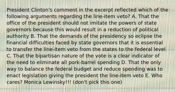 President Clinton's comment in the excerpt reflected which of the following arguments regarding the line-item veto? A. That the office of the president should not imitate the powers of state governors because this would result in a reduction of political authority B. That the demands of the presidency so eclipse the financial difficulties faced by state governors that it is essential to transfer the line-item veto from the states to the federal level C. That the bipartisan nature of the vote is a clear indicator of the need to eliminate all pork-barrel spending D. That the only way to balance the federal budget and reduce spending was to enact legislation giving the president the line-item veto E. Who cares? Monica Lewinsky!!! (don't pick this one)