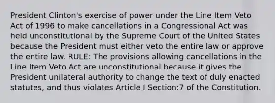 President Clinton's exercise of power under the Line Item Veto Act of 1996 to make cancellations in a Congressional Act was held unconstitutional by the Supreme Court of the United States because the President must either veto the entire law or approve the entire law. RULE: The provisions allowing cancellations in the Line Item Veto Act are unconstitutional because it gives the President unilateral authority to change the text of duly enacted statutes, and thus violates Article I Section:7 of the Constitution.