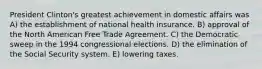 President Clinton's greatest achievement in domestic affairs was A) the establishment of national health insurance. B) approval of the North American Free Trade Agreement. C) the Democratic sweep in the 1994 congressional elections. D) the elimination of the Social Security system. E) lowering taxes.