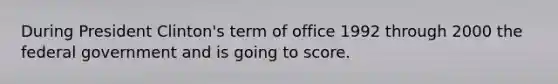 During President Clinton's term of office 1992 through 2000 the federal government and is going to score.