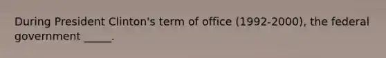 During President Clinton's term of office (1992-2000), the federal government _____.