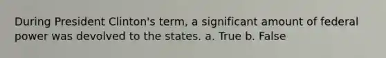 During President Clinton's term, a significant amount of federal power was devolved to the states. a. True b. False