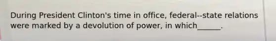 During President Clinton's time in office, federal--state relations were marked by a devolution of power, in which______.