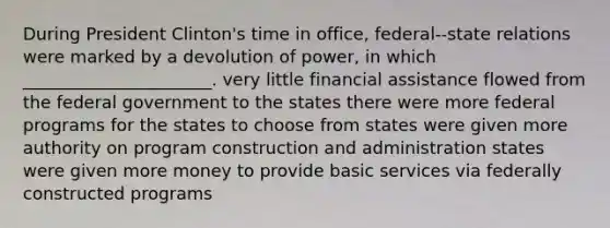 During President Clinton's time in office, federal--state relations were marked by a devolution of power, in which ______________________. very little financial assistance flowed from the federal government to the states there were more federal programs for the states to choose from states were given more authority on program construction and administration states were given more money to provide basic services via federally constructed programs