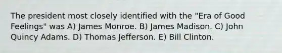 The president most closely identified with the "Era of Good Feelings" was A) James Monroe. B) James Madison. C) John Quincy Adams. D) Thomas Jefferson. E) Bill Clinton.