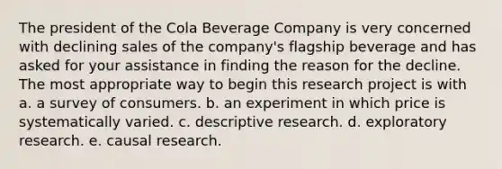 The president of the Cola Beverage Company is very concerned with declining sales of the company's flagship beverage and has asked for your assistance in finding the reason for the decline. The most appropriate way to begin this research project is with a. a survey of consumers. b. an experiment in which price is systematically varied. c. descriptive research. d. exploratory research. e. causal research.