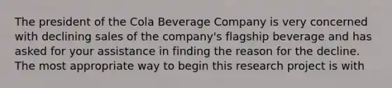 The president of the Cola Beverage Company is very concerned with declining sales of the company's flagship beverage and has asked for your assistance in finding the reason for the decline. The most appropriate way to begin this research project is with