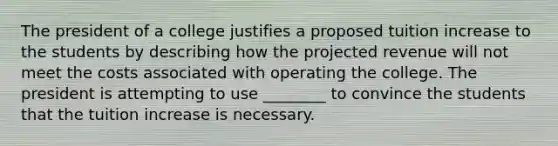 The president of a college justifies a proposed tuition increase to the students by describing how the projected revenue will not meet the costs associated with operating the college. The president is attempting to use ________ to convince the students that the tuition increase is necessary.