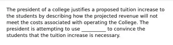 The president of a college justifies a proposed tuition increase to the students by describing how the projected revenue will not meet the costs associated with operating the College. The president is attempting to use __________ to convince the students that the tuition increase is necessary.