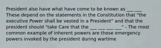 President also have what have come to be known as ___ ___ These depend on the statements in the Constitution that "the executive Power shall be vested in a President" and that the president should "take Care that the ___ ___ ___ ___" - The most common example of inherent powers are those emergency powers invoked by the president during wartime