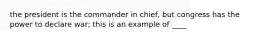 the president is the commander in chief, but congress has the power to declare war; this is an example of ____