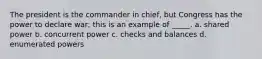 The president is the commander in chief, but Congress has the power to declare war; this is an example of _____. a. shared power b. concurrent power c. checks and balances d. enumerated powers