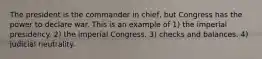 The president is the commander in chief, but Congress has the power to declare war. This is an example of 1) the imperial presidency. 2) the imperial Congress. 3) checks and balances. 4) judicial neutrality.