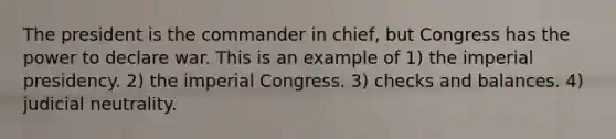 The president is the commander in chief, but Congress has the power to declare war. This is an example of 1) the imperial presidency. 2) the imperial Congress. 3) checks and balances. 4) judicial neutrality.