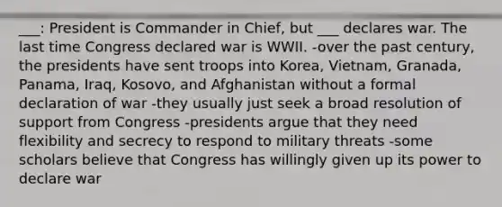 ___: President is Commander in Chief, but ___ declares war. The last time Congress declared war is WWII. -over the past century, the presidents have sent troops into Korea, Vietnam, Granada, Panama, Iraq, Kosovo, and Afghanistan without a formal declaration of war -they usually just seek a broad resolution of support from Congress -presidents argue that they need flexibility and secrecy to respond to military threats -some scholars believe that Congress has willingly given up its power to declare war