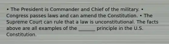 • The President is Commander and Chief of the military. • Congress passes laws and can amend the Constitution. • The Supreme Court can rule that a law is unconstitutional. The facts above are all examples of the _______ principle in the U.S. Constitution.