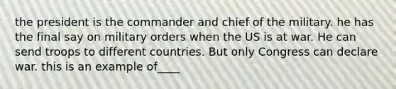 the president is the commander and chief of the military. he has the final say on military orders when the US is at war. He can send troops to different countries. But only Congress can declare war. this is an example of____