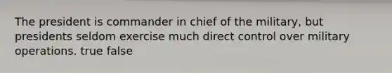 The president is commander in chief of the military, but presidents seldom exercise much direct control over military operations. true false