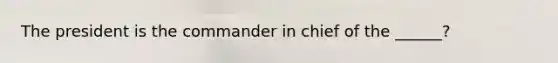 The president is the commander in chief of the ______?