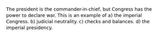 The president is the commander-in-chief, but Congress has the power to declare war. This is an example of a) the imperial Congress. b) judicial neutrality. c) checks and balances. d) the imperial presidency.