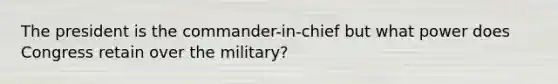 The president is the commander-in-chief but what power does Congress retain over the military?