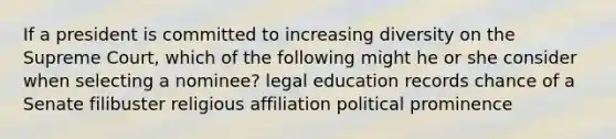 If a president is committed to increasing diversity on the Supreme Court, which of the following might he or she consider when selecting a nominee? legal education records chance of a Senate filibuster religious affiliation political prominence