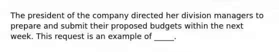 The president of the company directed her division managers to prepare and submit their proposed budgets within the next week. This request is an example of _____.