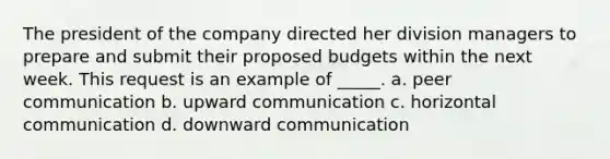 The president of the company directed her division managers to prepare and submit their proposed budgets within the next week. This request is an example of _____. a. peer communication b. upward communication c. horizontal communication d. downward communication