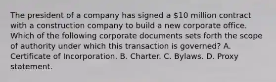 The president of a company has signed a 10 million contract with a construction company to build a new corporate office. Which of the following corporate documents sets forth the scope of authority under which this transaction is governed? A. Certificate of Incorporation. B. Charter. C. Bylaws. D. Proxy statement.