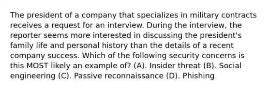 The president of a company that specializes in military contracts receives a request for an interview. During the interview, the reporter seems more interested in discussing the president's family life and personal history than the details of a recent company success. Which of the following security concerns is this MOST likely an example of? (A). Insider threat (B). Social engineering (C). Passive reconnaissance (D). Phishing