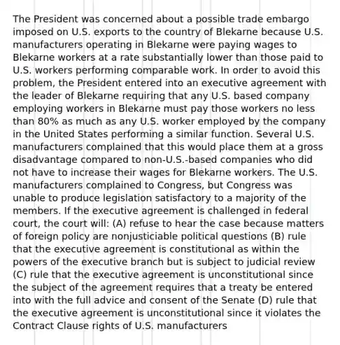 The President was concerned about a possible trade embargo imposed on U.S. exports to the country of Blekarne because U.S. manufacturers operating in Blekarne were paying wages to Blekarne workers at a rate substantially lower than those paid to U.S. workers performing comparable work. In order to avoid this problem, the President entered into an executive agreement with the leader of Blekarne requiring that any U.S. based company employing workers in Blekarne must pay those workers no less than 80% as much as any U.S. worker employed by the company in the United States performing a similar function. Several U.S. manufacturers complained that this would place them at a gross disadvantage compared to non-U.S.-based companies who did not have to increase their wages for Blekarne workers. The U.S. manufacturers complained to Congress, but Congress was unable to produce legislation satisfactory to a majority of the members. If the executive agreement is challenged in federal court, the court will: (A) refuse to hear the case because matters of foreign policy are nonjusticiable political questions (B) rule that the executive agreement is constitutional as within the powers of the executive branch but is subject to judicial review (C) rule that the executive agreement is unconstitutional since the subject of the agreement requires that a treaty be entered into with the full advice and consent of the Senate (D) rule that the executive agreement is unconstitutional since it violates the Contract Clause rights of U.S. manufacturers