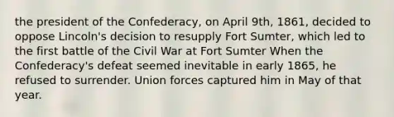 the president of the Confederacy, on April 9th, 1861, decided to oppose Lincoln's decision to resupply Fort Sumter, which led to the first battle of the Civil War at Fort Sumter When the Confederacy's defeat seemed inevitable in early 1865, he refused to surrender. Union forces captured him in May of that year.