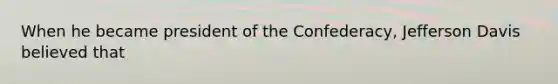 When he became president of the Confederacy, Jefferson Davis believed that