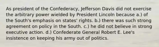 As president of the Confederacy, Jefferson Davis did not exercise the arbitrary power wielded by President Lincoln because a.) of the South's emphasis on states' rights. b.) there was such strong agreement on policy in the South. c.) he did not believe in strong executive action. d.) Confederate General Robert E. Lee's insistence on keeping his army out of politics.