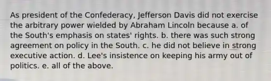 As president of the Confederacy, Jefferson Davis did not exercise the arbitrary power wielded by Abraham Lincoln because a. of the South's emphasis on states' rights. b. there was such strong agreement on policy in the South. c. he did not believe in strong executive action. d. Lee's insistence on keeping his army out of politics. e. all of the above.