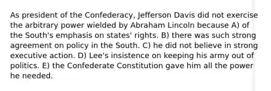 As president of the Confederacy, Jefferson Davis did not exercise the arbitrary power wielded by Abraham Lincoln because A) of the South's emphasis on states' rights. B) there was such strong agreement on policy in the South. C) he did not believe in strong executive action. D) Lee's insistence on keeping his army out of politics. E) the Confederate Constitution gave him all the power he needed.