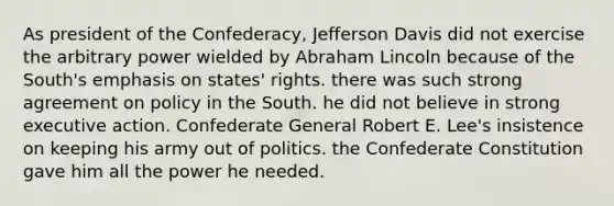 As president of the Confederacy, Jefferson Davis did not exercise the arbitrary power wielded by Abraham Lincoln because of the South's emphasis on states' rights. there was such strong agreement on policy in the South. he did not believe in strong executive action. Confederate General Robert E. Lee's insistence on keeping his army out of politics. the Confederate Constitution gave him all the power he needed.