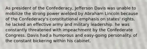 As president of the Confederacy, Jefferson Davis was unable to mobilize the strong power wielded by Abraham Lincoln because of the Confederacy's constitutional emphasis on states' rights. he lacked an effective army and military leadership. he was constantly threatened with impeachment by the Confederate Congress. Davis had a humorous and easy-going personality. of the constant bickering within his cabinet.